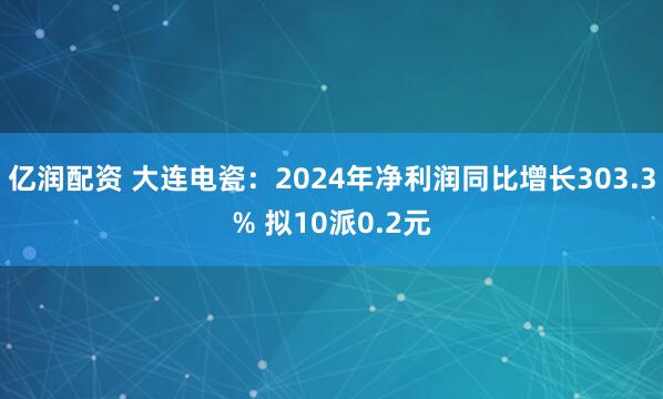 亿润配资 大连电瓷：2024年净利润同比增长303.3% 拟10派0.2元