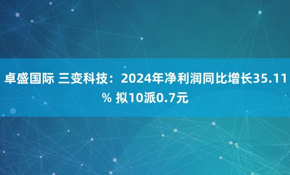 卓盛国际 三变科技：2024年净利润同比增长35.11% 拟10派0.7元