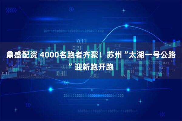 鼎盛配资 4000名跑者齐聚!苏州“太湖一号公路”迎新跑开跑