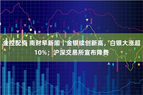 金控配资 南财早新闻｜金银续创新高，白银大涨超10%；沪深交易所宣布降费
