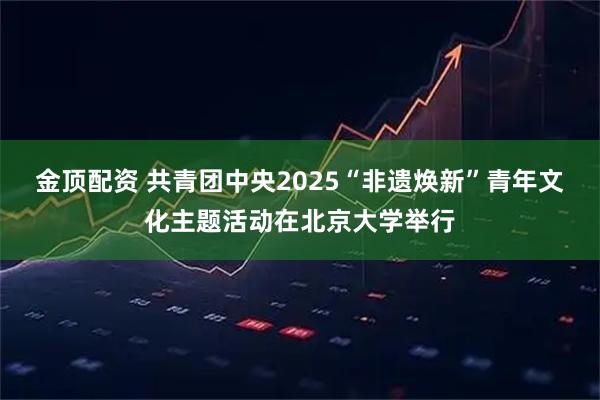 金顶配资 共青团中央2025“非遗焕新”青年文化主题活动在北京大学举行