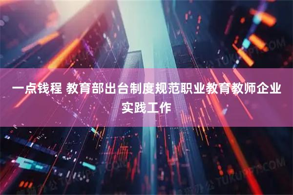 一点钱程 教育部出台制度规范职业教育教师企业实践工作