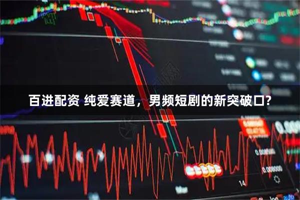 百进配资 纯爱赛道，男频短剧的新突破口?