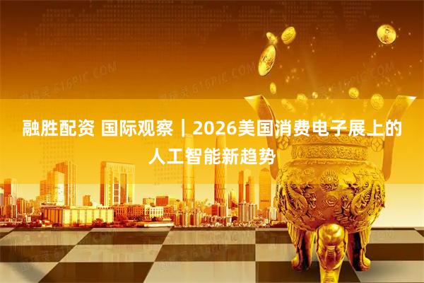 融胜配资 国际观察｜2026美国消费电子展上的人工智能新趋势