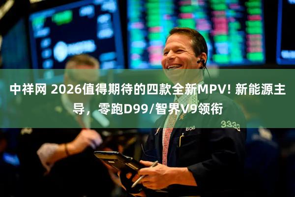 中祥网 2026值得期待的四款全新MPV! 新能源主导，零跑D99/智界V9领衔