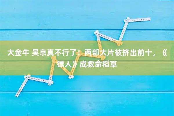 大金牛 吴京真不行了！两部大片被挤出前十，《镖人》成救命稻草