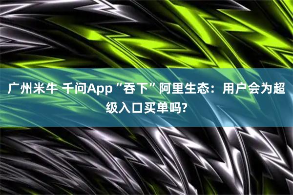 广州米牛 千问App“吞下”阿里生态：用户会为超级入口买单吗?