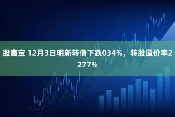 股鑫宝 12月3日明新转债下跌034%，转股溢价率2277%