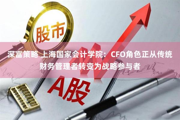 深富策略 上海国家会计学院：CFO角色正从传统财务管理者转变为战略参与者