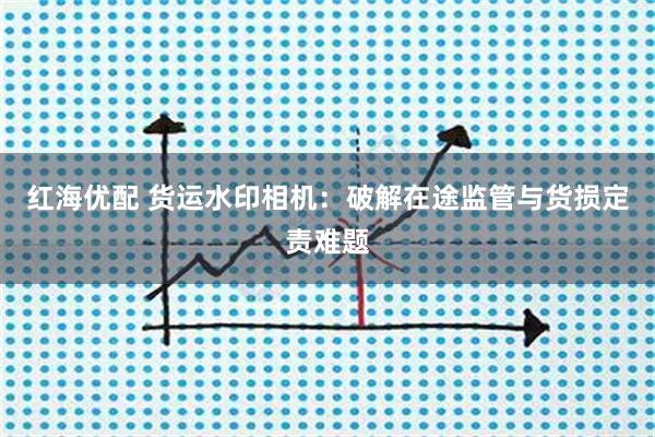 红海优配 货运水印相机：破解在途监管与货损定责难题