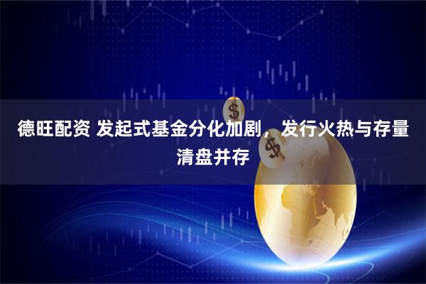 德旺配资 发起式基金分化加剧，发行火热与存量清盘并存