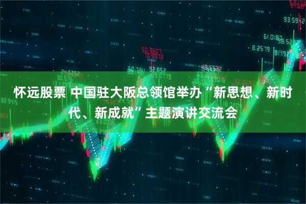 怀远股票 中国驻大阪总领馆举办“新思想、新时代、新成就”主题演讲交流会